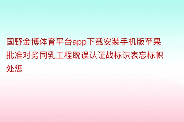 国野金博体育平台app下载安装手机版苹果批准对劣同乳工程耽误认证战标识表忘标帜处惩