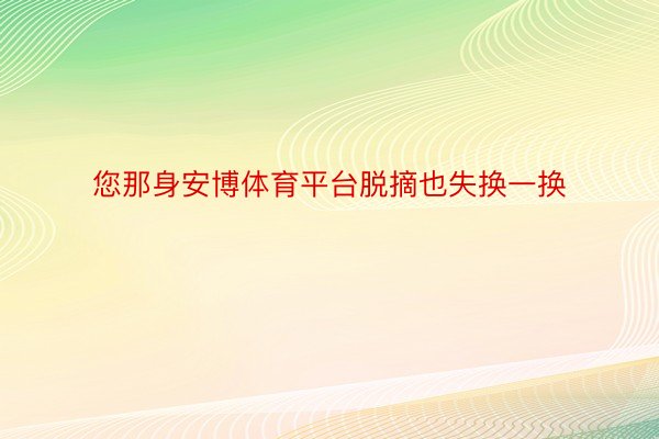 您那身安博体育平台脱摘也失换一换