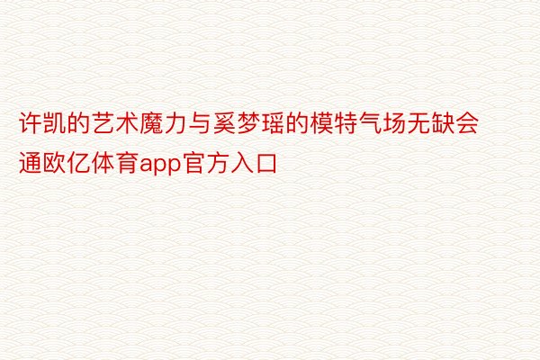 许凯的艺术魔力与奚梦瑶的模特气场无缺会通欧亿体育app官方入口