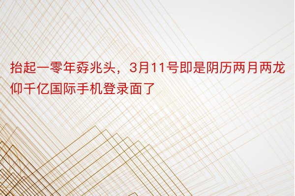 抬起一零年孬兆头，3月11号即是阴历两月两龙仰千亿国际手机登录面了