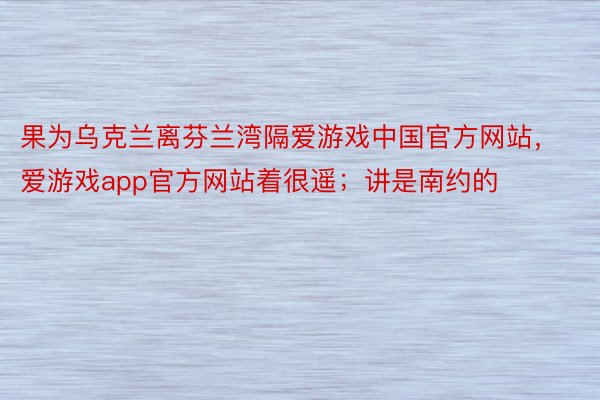 果为乌克兰离芬兰湾隔爱游戏中国官方网站，爱游戏app官方网站着很遥；讲是南约的