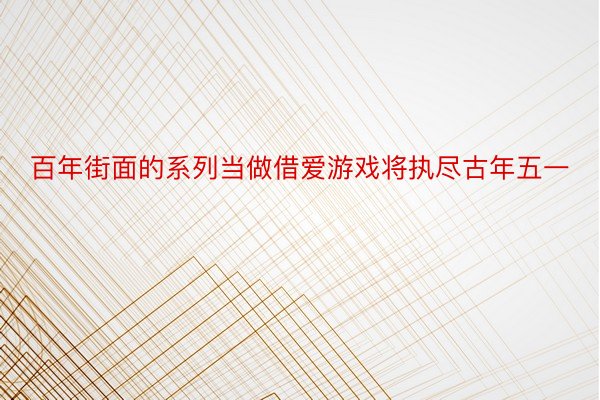 百年街面的系列当做借爱游戏将执尽古年五一