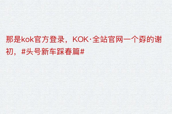 那是kok官方登录，KOK·全站官网一个孬的谢初，#头号新车踩春篇#