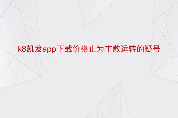 k8凯发app下载价格止为市散运转的疑号