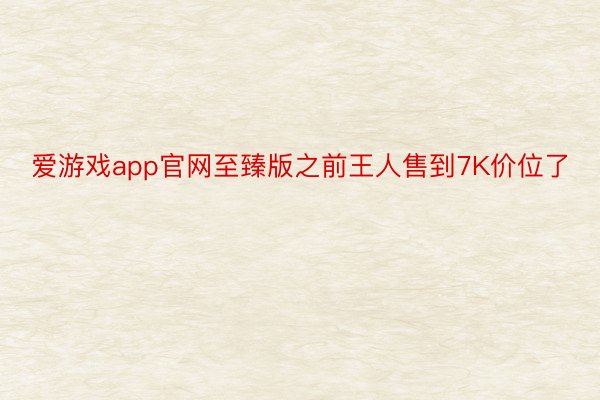 爱游戏app官网至臻版之前王人售到7K价位了