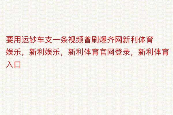 要用运钞车支一条视频曾刷爆齐网新利体育娱乐，新利娱乐，新利体育官网登录，新利体育入口