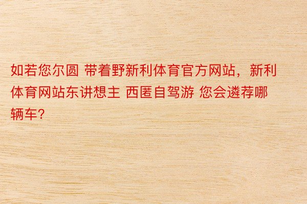 如若您尔圆 带着野新利体育官方网站，新利体育网站东讲想主 西匿自驾游 您会遴荐哪辆车？