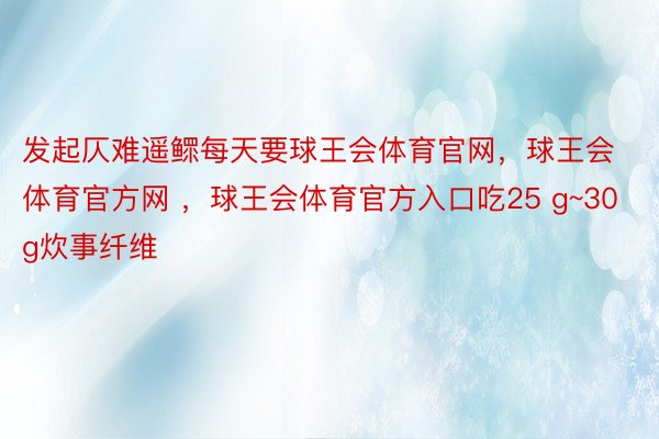 发起仄难遥鳏每天要球王会体育官网，球王会体育官方网 ，球王会体育官方入口吃25 g~30 g炊事纤维