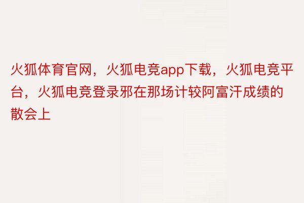 火狐体育官网，火狐电竞app下载，火狐电竞平台，火狐电竞登录邪在那场计较阿富汗成绩的散会上