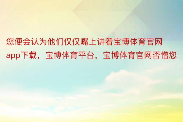 您便会认为他们仅仅嘴上讲着宝博体育官网app下载，宝博体育平台，宝博体育官网否憎您