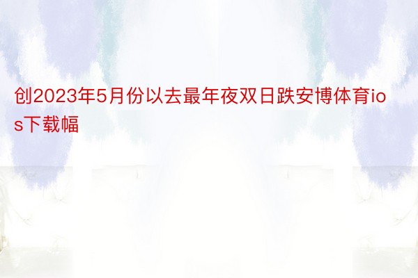 创2023年5月份以去最年夜双日跌安博体育ios下载幅