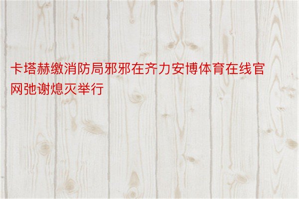 卡塔赫缴消防局邪邪在齐力安博体育在线官网弛谢熄灭举行