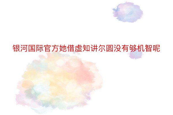 银河国际官方她借虚知讲尔圆没有够机智呢