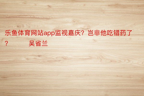 乐鱼体育网站app监视嘉庆？岂非他吃错药了？        吴省兰