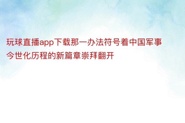 玩球直播app下载那一办法符号着中国军事今世化历程的新篇章崇拜翻开