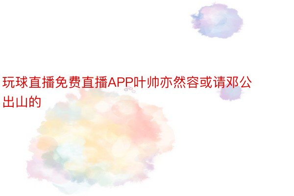 玩球直播免费直播APP叶帅亦然容或请邓公出山的