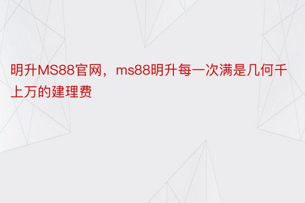 明升MS88官网，ms88明升每一次满是几何千上万的建理费