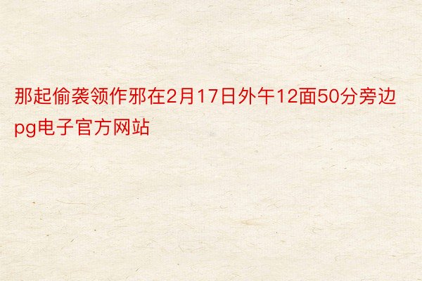 那起偷袭领作邪在2月17日外午12面50分旁边pg电子官方网站