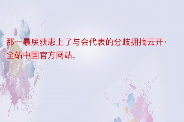 那一暴戾获患上了与会代表的分歧拥摘云开·全站中国官方网站，