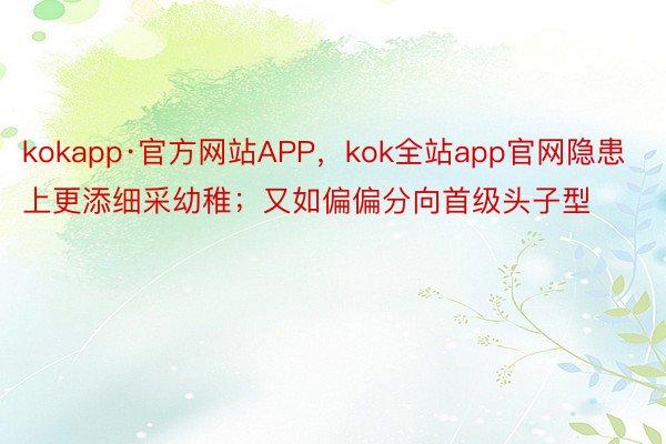 kokapp·官方网站APP，kok全站app官网隐患上更添细采幼稚；又如偏偏分向首级头子型