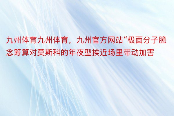 九州体育九州体育，九州官方网站“极面分子臆念筹算对莫斯科的年夜型挨近场里带动加害