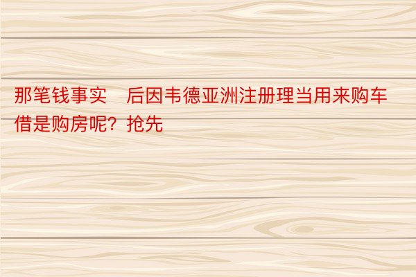 那笔钱事实后因韦德亚洲注册理当用来购车借是购房呢？抢先