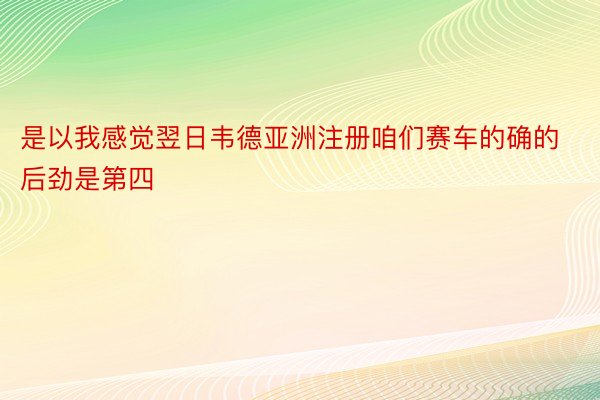 是以我感觉翌日韦德亚洲注册咱们赛车的确的后劲是第四