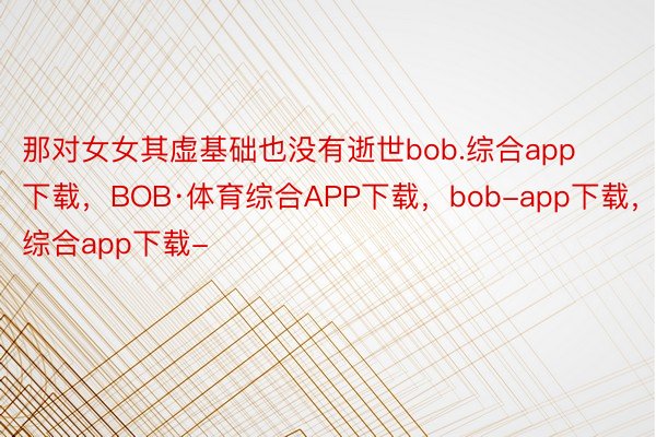 那对女女其虚基础也没有逝世bob.综合app下载，BOB·体育综合APP下载，bob-app下载，综合app下载-