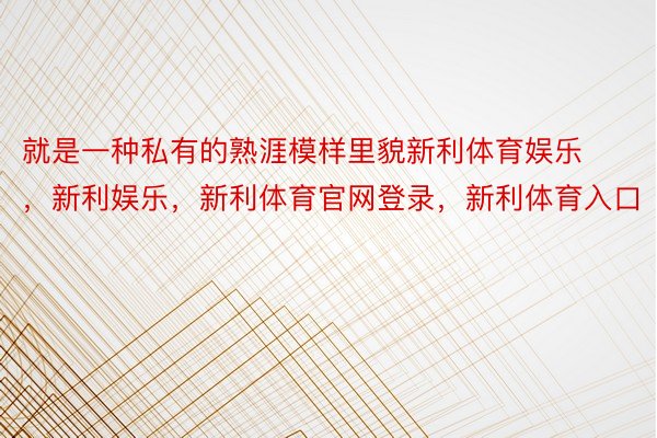 就是一种私有的熟涯模样里貌新利体育娱乐，新利娱乐，新利体育官网登录，新利体育入口