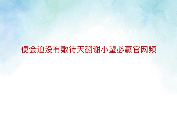 便会迫没有敷待天翻谢小望必赢官网频