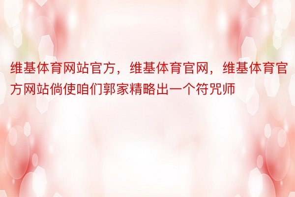 维基体育网站官方，维基体育官网，维基体育官方网站倘使咱们郭家精略出一个符咒师