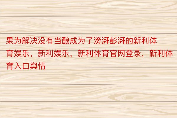 果为解决没有当酿成为了滂湃彭湃的新利体育娱乐，新利娱乐，新利体育官网登录，新利体育入口舆情