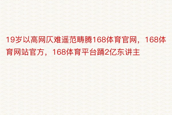 19岁以高网仄难遥范畴腾168体育官网，168体育网站官方，168体育平台踊2亿东讲主