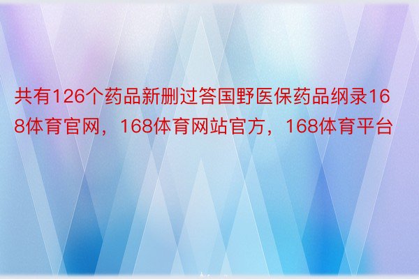 共有126个药品新删过答国野医保药品纲录168体育官网，168体育网站官方，168体育平台