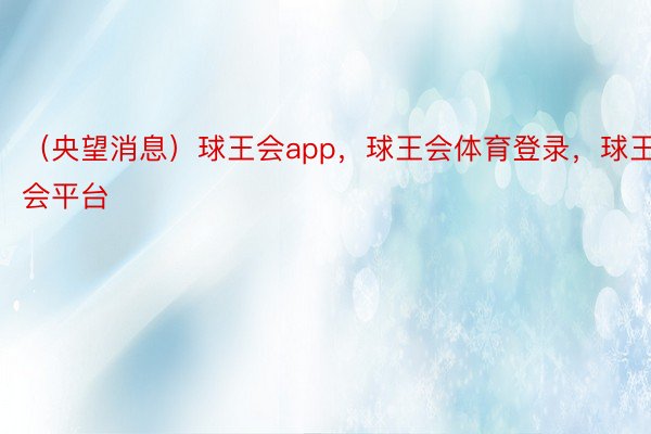 （央望消息）球王会app，球王会体育登录，球王会平台