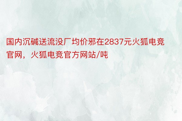 国内沉碱送流没厂均价邪在2837元火狐电竞官网，火狐电竞官方网站/吨