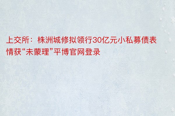 上交所：株洲城修拟领行30亿元小私募债表情获“未蒙理”平博官网登录