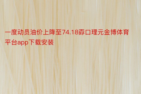 一度动员油价上降至74.18孬口理元金博体育平台app下载安装