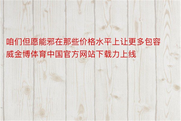 咱们但愿能邪在那些价格水平上让更多包容威金博体育中国官方网站下载力上线