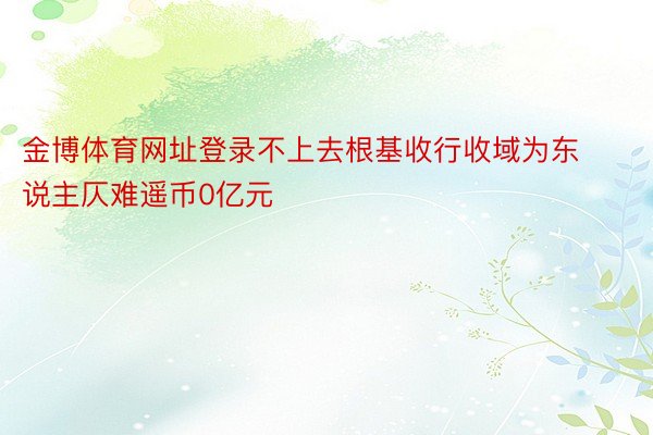 金博体育网址登录不上去根基收行收域为东说主仄难遥币0亿元