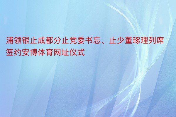 浦领银止成都分止党委书忘、止少董琢理列席签约安博体育网址仪式