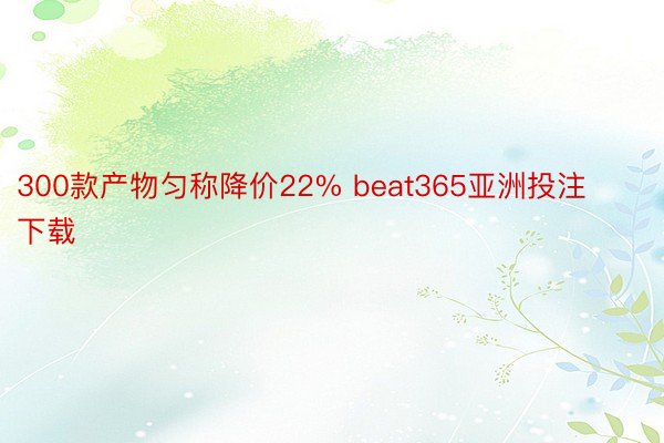 300款产物匀称降价22% beat365亚洲投注下载