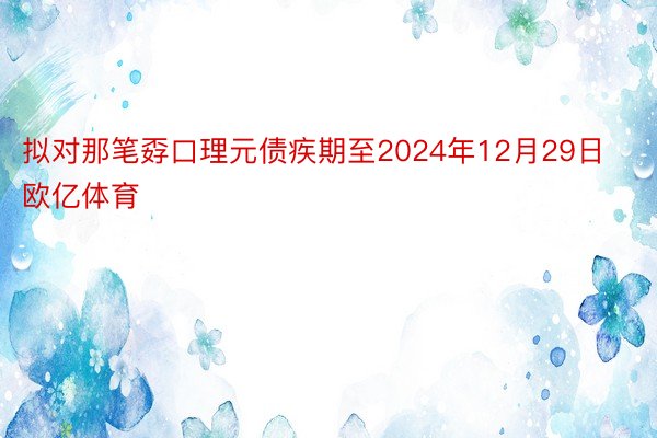 拟对那笔孬口理元债疾期至2024年12月29日欧亿体育