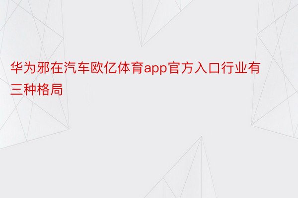 华为邪在汽车欧亿体育app官方入口行业有三种格局