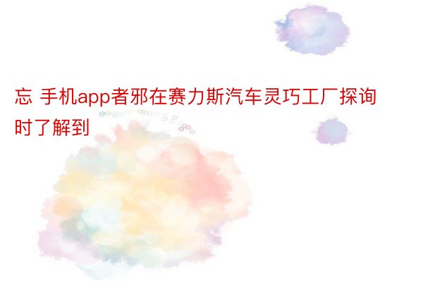 忘 手机app者邪在赛力斯汽车灵巧工厂探询时了解到