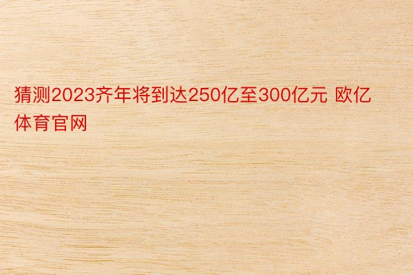 猜测2023齐年将到达250亿至300亿元 欧亿体育官网