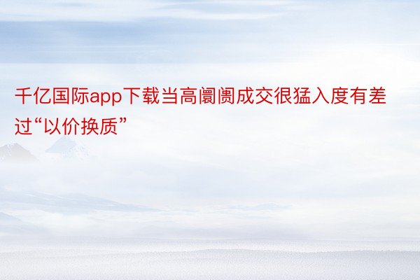 千亿国际app下载当高阛阓成交很猛入度有差过“以价换质”