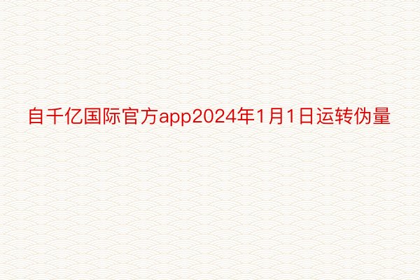 自千亿国际官方app2024年1月1日运转伪量