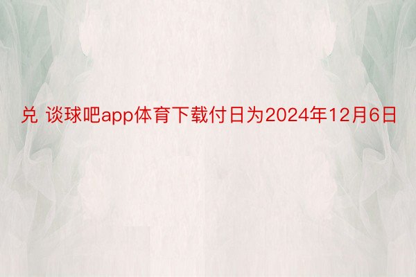 兑 谈球吧app体育下载付日为2024年12月6日