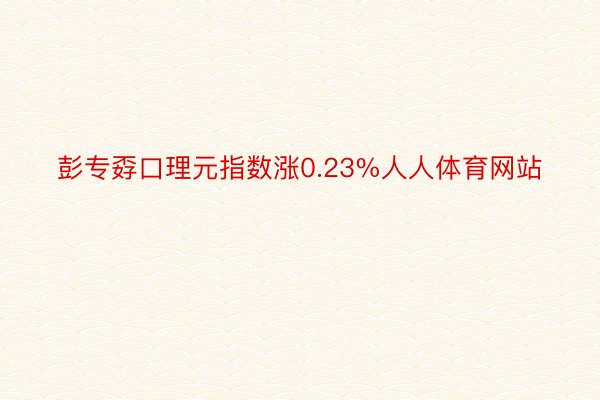 彭专孬口理元指数涨0.23%人人体育网站